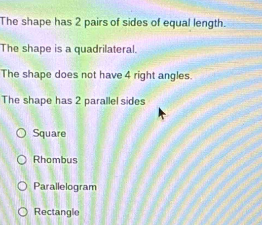 The shape has 2 pairs of sides of equal length.
The shape is a quadrilateral.
The shape does not have 4 right angles.
The shape has 2 parallel sides
Square
Rhombus
Parallelogram
Rectangle