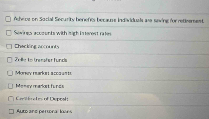 Advice on Social Security benefts because individuals are saving for retirement. 
Savings accounts with high interest rates 
Checking accounts 
Zelle to transfer funds 
Money market accounts 
Money market funds 
Certificates of Deposit 
Auto and personal loans