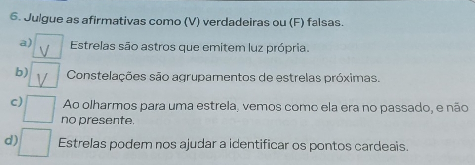 Julgue as afirmativas como (V) verdadeiras ou (F) falsas. 
a) Estrelas são astros que emitem luz própria. 
b) Constelações são agrupamentos de estrelas próximas. 
c) Ao olharmos para uma estrela, vemos como ela era no passado, e não 
no presente. 
d) Estrelas podem nos ajudar a identificar os pontos cardeais.