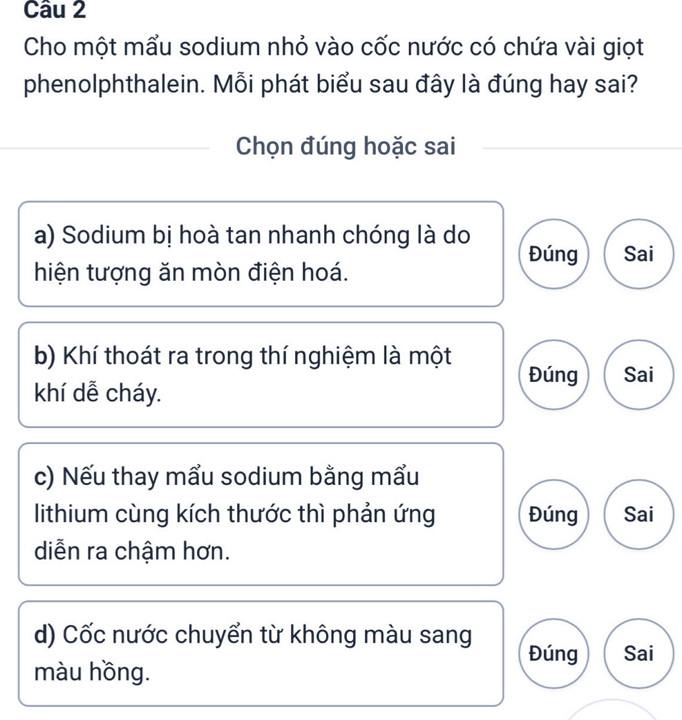 Cho một mẩu sodium nhỏ vào cốc nước có chứa vài giọt
phenolphthalein. Mỗi phát biểu sau đây là đúng hay sai?
Chọn đúng hoặc sai
a) Sodium bị hoà tan nhanh chóng là do
Đúng Sai
hiện tượng ăn mòn điện hoá.
b) Khí thoát ra trong thí nghiệm là một
Đúng Sai
khí dễ cháy.
c) Nếu thay mẩu sodium bằng mẩu
lithium cùng kích thước thì phản ứng Đúng Sai
diễn ra chậm hơn.
d) Cốc nước chuyển từ không màu sang
Đúng Sai
màu hồng.