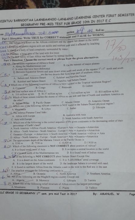 WIIRTUU BARNOOTAA LAANGAANOO-LANGANO LEARNING CENTER FIRST SEMISTER
GEOGRAPHY PRE-MID TEST FOR GRADE 10th IN 2017 E.C
_
section_ Roll no_
Part 1 Direction: Write TRUE for CORRECT statement and FALSE for WORNG
. The Sahar isa desert on the African contiment and the targest hot desert in the world
1 (2. 4 ropica) rai forest region soils are acidic and nutrient poer and it affected by leaching 
e  1 island is a body of land completely surrounded by water.
4. Plateaus a large area of flat land with few trees
         
The Rift valley of East Africa was formed by normal faulting
Part 3 Direction: Choose the correct word or phrase from the given alternatives.
6. The savanna vegetation of Africa is found
A. Along the Meditermanean cost
C. In areas that have been deforested B. On the summit of major plateau
D. Between Equatorial forests and semi desert areas neeth and south of the equator 5°-15° north and south
and
A. Sahara and Atacama Desert are the two deserts that form large part of southern Africa
_B. Kalshari and Sahars Desert C. Kalahari and Namibia Desert D. Namibia And Sahara Desert
8 Which one of the following countries of Africa is NOT located in the Tropical rainforest Region?
A. Camoron B. Congo
_ The total surface area of Africa is: C. Botswana D. Gabon
_A. 510 million sq km B. 30.37 million sq km C. 710 million sq km D. 810 million sq km
_
10. Which of these oceans touches the shores of Africa on one side and that of North and southern America on
B. Pacific Ocean C. Atlantic Ocean D. Antarctic Ocean
A. Indian Ocean the other?
1 Which one of the following African countries is NOT found in the Sahara Desert physical region?
_A. Mauritaten B. Libya C. Sudan D. Ethiopia
_
12. The Isthmus Panama Canal links :
A. Africs with Europe B. Australia with Asia
C. Asia with Europe D. Noth America with South America
_
13. Which one of the following is the correct sequence of the given continents in the decreasing order of their
percentage of Earth's land?
A. North America →Africa→South America →Europe→ Asia → Oceania→Antarctica
B. Africa - North America - South America - Europe→ Asia → Australia→Antarctica
C. Oceania→ Europe → Antarctica → South America → North America →Africa → Asia
D. Africa - North America - Europe - South America→ Asia →Oceania→Antarctica
_14. The approximate depth of the Mariana Trench or the Pacific Ocean is C. 10,924 m D. 13030 m
A. 5530 m B. 7530 m
_
15. Which of the following statement is NOT CORRECT about position of Africa?
A. It is found south west of Asia B. It occupies a central location in the world
C. It's located north of the Mediterranean sea D. It is found west of Indian ocean.
_16. Arl of the following is NOT CORECCT about Sahara Desert Except One areal coverage
A. It is a desert on the Asian continents C. It is 9,200,000km^2
B. It is the largest desert of the world D. the landscape Sahara is covered with sand.
E. It found in northern Africa from the Atlantic coust in the west to the Red sea in the east
_ 17. The smallest amongst the following continents is _. D. Southern America
A. Africa B. Oceania C. North America
_18. All of the following are the Maghrib region country Except one
A. Algeria B. Morocco C. Ethiopia D. Tunisia
19. Whicl one of the following relief structure of Africa covers the largest percentage?
A. Mountains B. Platcaus C. Plains D. Valleys
LLC GRADE 10 GEOGRAPHY 1^(sr) sem. pre mid Test in 2017 By： AMANUEL. W Page