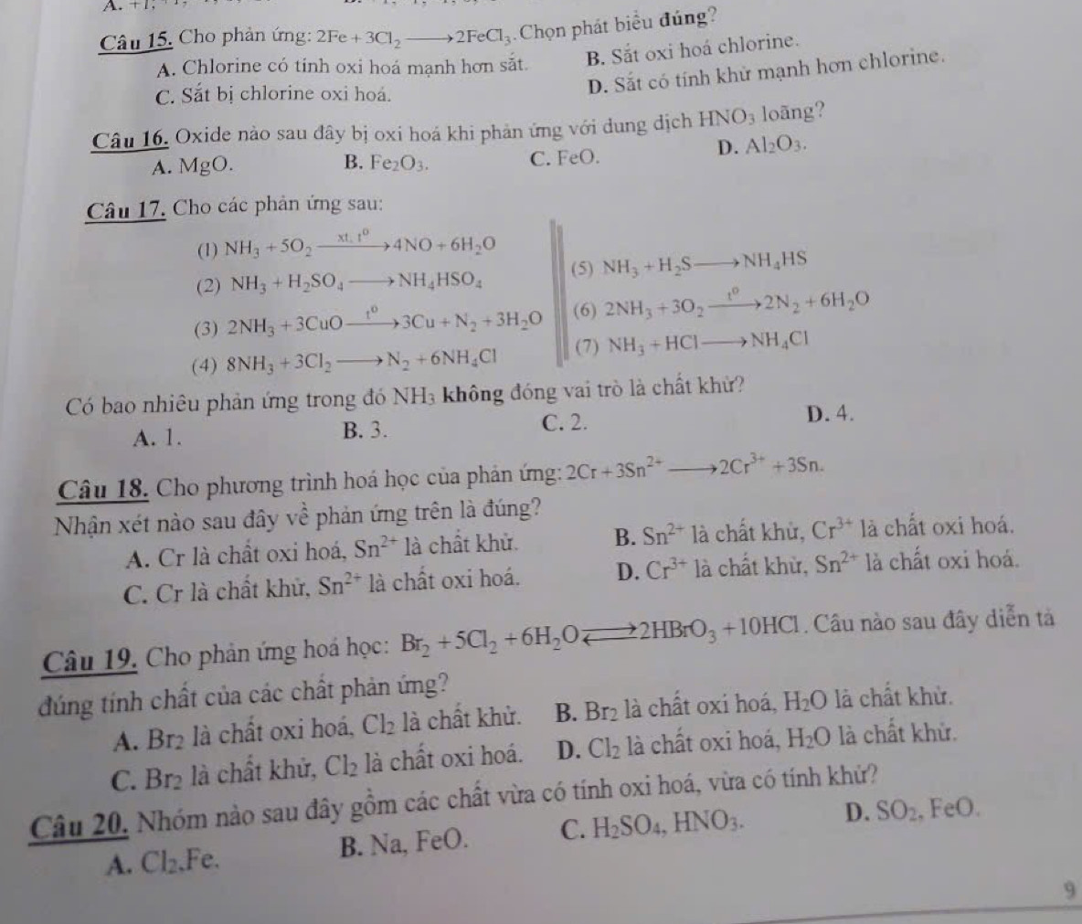 + 1,
Câu 15. Cho phản ứng: 2Fe+3Cl_2to 2FeCl_3 Chọn phát biểu đúng?
A. Chlorine có tinh oxi hoá mạnh hơn sắt. B. Sắt oxi hoá chlorine.
C. Sắt bị chlorine oxi hoá.
D. Sắt có tính khử mạnh hơn chlorine.
Câu 16. Oxide nào sau đây bị oxi hoá khi phản ứng với dung dịch HNO_3 loãng?
D. Al_2O_3.
B.
A. MgO. Fe_2O_3.
C. FeO.
Câu 17. Cho các phản ứng sau:
(1) NH_3+5O_2xrightarrow xt.t^04NO+6H_2O
(2) NH_3+H_2SO_4to NH_4HSO_4 (5) NH_3+H_2Sto NH_4HS
(3) 2NH_3+3CuOxrightarrow t^03Cu+N_2+3H_2O (6) 2NH_3+3O_2xrightarrow t^02N_2+6H_2O
(4) 8NH_3+3Cl_2to N_2+6NH_4Cl (7) NH_3+HClto NH_4Cl
Có bao nhiêu phản ứng trong đó NH_3 không đóng vai trò là chất khử?
A. 1. B. 3. C. 2. D. 4.
Câu 18. Cho phương trình hoá học của phản ứng: 2Cr+3Sn^(2+)to 2Cr^(3+)+3Sn.
Nhận xét nào sau đây Vhat hat overline A phản ứng trên là đúng?
A. Cr là chất oxi hoá, Sn^(2+) là chất khử. B. Sn^(2+) là chất khử, Cr^(3+) là chất oxi hoá.
C. Cr là chất khử, Sn^(2+) là chất oxi hoá. D. Cr^(3+) là chất khử, Sn^(2+) là chất oxi hoá.
Câu 19. Cho phản ứng hoá học: Br_2+5Cl_2+6H_2Oleftharpoons 2HBrO_3+10HCl. Câu nào sau đây diễn tả
đúng tính chất của các chất phản ứng?
A. Br2 là chất oxi hoá, Cl_2 là chất khử. B. Br_2 là chất oxi hoá, H_2O là chất khử.
C. 3r_2 à ht khử, Cl_2 là chất oxi hoá. D. Cl_2 là chất oxi hoá, H_2O là chất khử.
Câu 20, Nhóm nào sau đây gồm các chất vừa có tính oxi hoá, vừa có tính khử?
A. Cl_2. Fe. B. Na, FeO. C. H_2SO_4,HNO_3.
D. SO_2 , FeO.
9