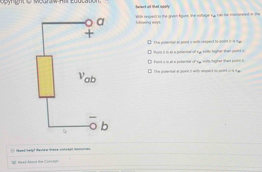 Opynght O McGraw-Ail Education
Select all that apply
With respect to the given figure, the voltage v_ab can be interpreted in the
following ways.
The potential at point σ with respect to point b is v_ab.
Point b is at a potential of V_ab volts higher than point a.
Pointσ is at a potential of V_ab volts higher than point b.
The potential at point b with respect to point σ is v.
Need help? Review these concept resources.
⊥ Read About the Concept