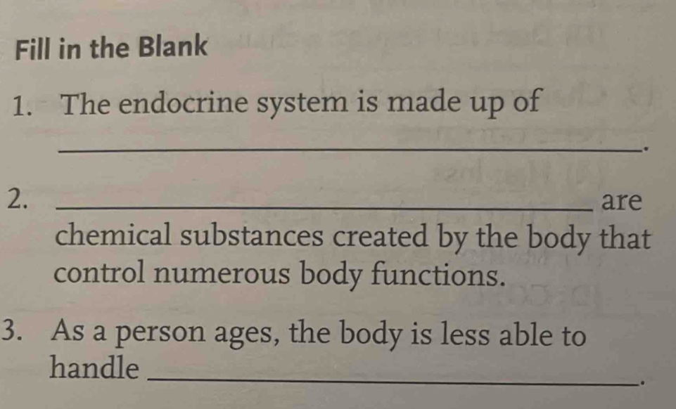 Fill in the Blank 
1. The endocrine system is made up of 
_ 
. 
2._ 
are 
chemical substances created by the body that 
control numerous body functions. 
3. As a person ages, the body is less able to 
handle 
_ 
.