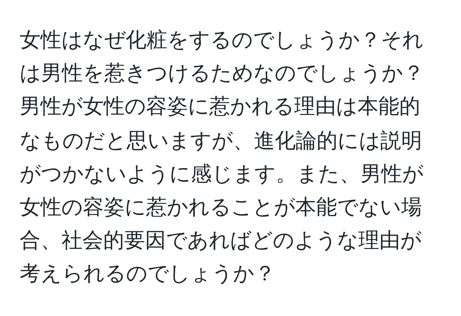 女性はなぜ化粧をするのでしょうか？それは男性を惹きつけるためなのでしょうか？男性が女性の容姿に惹かれる理由は本能的なものだと思いますが、進化論的には説明がつかないように感じます。また、男性が女性の容姿に惹かれることが本能でない場合、社会的要因であればどのような理由が考えられるのでしょうか？