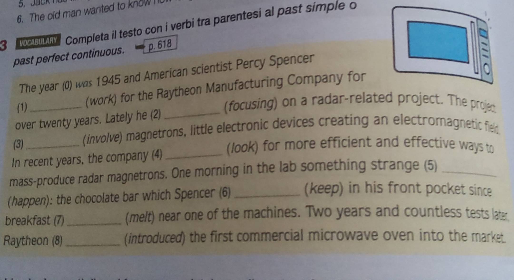 The old man wanted to know n 
3 c Completa il testo con i verbi tra parentesi al past simple o 
past perfect continuous. p. 618
The year (0) was 1945 and American scientist Percy Spencer 
(1)_ 
(work) for the Raytheon Manufacturing Company for 
(focusing) on a radar-related project. The projed 
over twenty years. Lately he (2)_ 
(involve) magnetrons, little electronic devices creating an electromagnetic fiel 
(3)_ (look) for more efficient and effective ways to 
In recent years, the company (4)_ 
mass-produce radar magnetrons. One morning in the lab something strange (5)_ 
(happen): the chocolate bar which Spencer (6)_ 
(keep) in his front pocket since 
breakfast (7)_ 
(melt) near one of the machines. Two years and countless tests later, 
Raytheon (8) _(introduced) the first commercial microwave oven into the market.