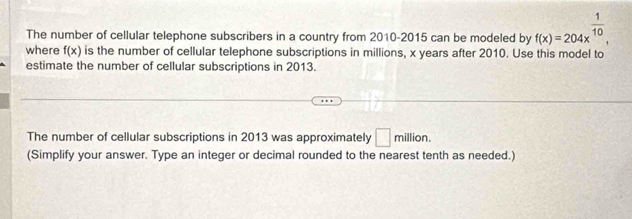 The number of cellular telephone subscribers in a country from 2010-2015 can be modeled by f(x)=204x^(frac 1)10, 
where f(x) is the number of cellular telephone subscriptions in millions, x years after 2010. Use this model to 
estimate the number of cellular subscriptions in 2013. 
The number of cellular subscriptions in 2013 was approximately □ million
(Simplify your answer. Type an integer or decimal rounded to the nearest tenth as needed.)