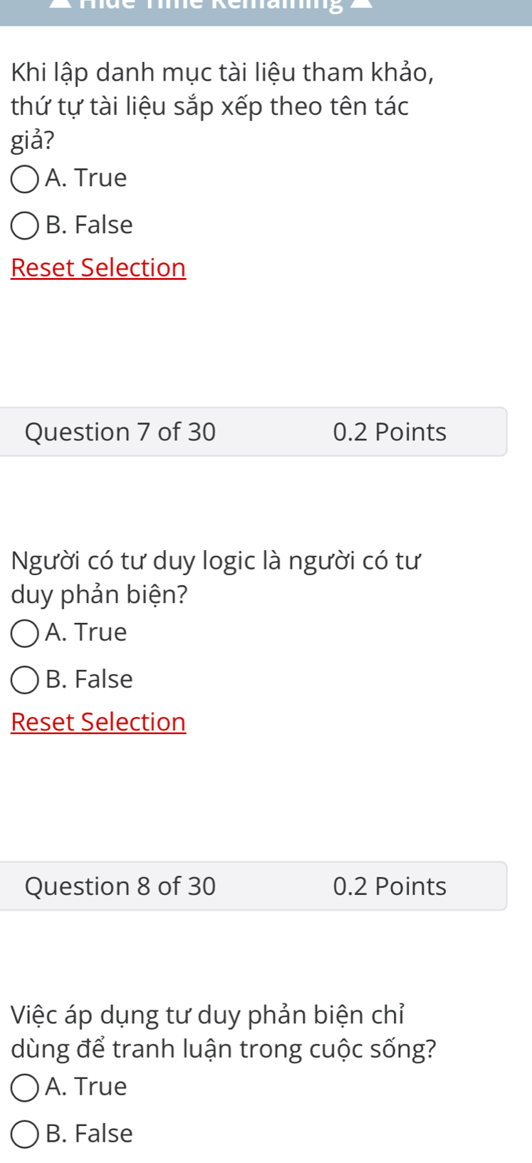 Tmé Rémamg
Khi lập danh mục tài liệu tham khảo,
thứ tự tài liệu sắp xếp theo tên tác
giả?
A. True
B. False
Reset Selection
Question 7 of 30 0.2 Points
Người có tư duy logic là người có tư
duy phản biện?
A. True
B. False
Reset Selection
Question 8 of 30 0.2 Points
Việc áp dụng tư duy phản biện chỉ
dùng để tranh luận trong cuộc sống?
A. True
B. False