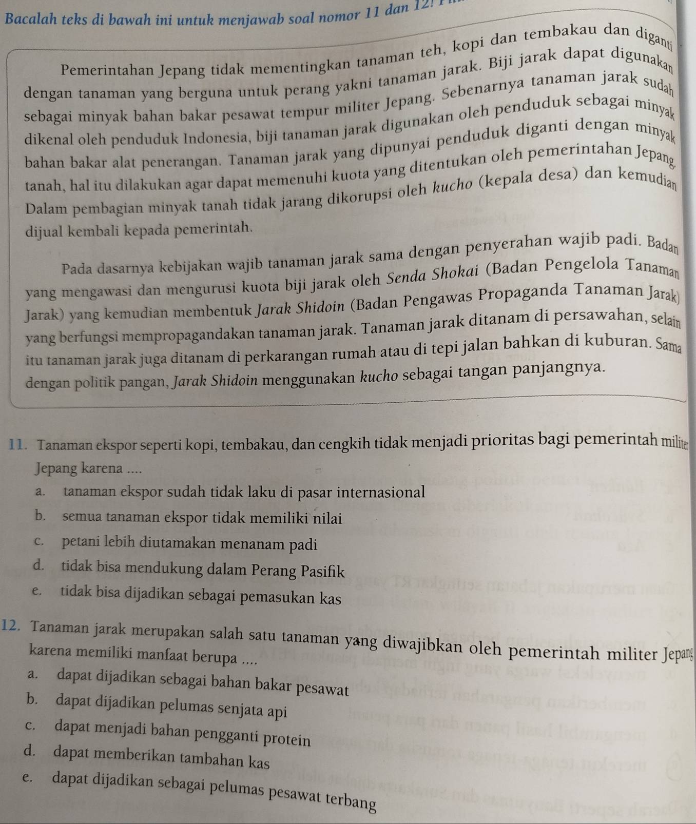 Bacalah teks di bawah ini untuk menjawab soal nomor 11 dan 12!
Pemerintahan Jepang tidak mementingkan tanaman teh, kopi dan tembakau dan digantj
dengan tanaman yang berguna untuk perang yakni tanaman jarak. Biji jarak dapat digunakan
sebagai minyak bahan bakar pesawat tempur militer Jepang. Sebenarnya tanaman jarak sudah
dikenal oleh penduduk Indonesia, biji tanaman jarak digunakan oleh penduduk sebagai minyak
bahan bakar alat penerangan. Tanaman jarak yang dipunyai penduduk diganti dengan minyak
tanah, hal itu dilakukan agar dapat memenuhi kuota yang ditentukan oleh pemerintahan Jepang
Dalam pembagian minyak tanah tidak jarang dikorupsi oleh kucho (kepala desa) dan kemudian
dijual kembali kepada pemerintah.
Pada dasarnya kebijakan wajib tanaman jarak sama dengan penyerahan wajib padí. Badan
yang mengawasi dan mengurusi kuota biji jarak oleh Senda Shokai (Badan Pengelola Tanaman
Jarak) yang kemudian membentuk Jarak Shidoin (Badan Pengawas Propaganda Tanaman Jarak)
yang berfungsi mempropagandakan tanaman jarak. Tanaman jarak ditanam di persawahan, selai
itu tanaman jarak juga ditanam di perkarangan rumah atau di tepi jalan bahkan di kuburan. Sama
dengan politik pangan, Jarak Shidoin menggunakan kucho sebagai tangan panjangnya.
11. Tanaman ekspor seperti kopi, tembakau, dan cengkih tidak menjadi prioritas bagi pemerintah milite
Jepang karena ....
a. tanaman ekspor sudah tidak laku di pasar internasional
b. semua tanaman ekspor tidak memiliki nilai
c. petani lebih diutamakan menanam padi
d. tidak bisa mendukung dalam Perang Pasifik
e. tidak bisa dijadikan sebagai pemasukan kas
12. Tanaman jarak merupakan salah satu tanaman yang diwajibkan oleh pemerintah militer Jepan
karena memiliki manfaat berupa ....
a. dapat dijadikan sebagai bahan bakar pesawat
b. dapat dijadikan pelumas senjata api
c. dapat menjadi bahan pengganti protein
d. dapat memberikan tambahan kas
e. dapat dijadikan sebagai pelumas pesawat terbang