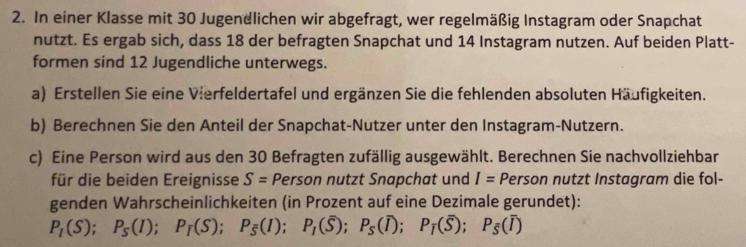 In einer Klasse mit 30 Jugendlichen wir abgefragt, wer regelmäßig Instagram oder Snapchat 
nutzt. Es ergab sich, dass 18 der befragten Snapchat und 14 Instagram nutzen. Auf beiden Platt- 
formen sind 12 Jugendliche unterwegs. 
a) Erstellen Sie eine Vierfeldertafel und ergänzen Sie die fehlenden absoluten Häufigkeiten. 
b) Berechnen Sie den Anteil der Snapchat-Nutzer unter den Instagram-Nutzern. 
c) Eine Person wird aus den 30 Befragten zufällig ausgewählt. Berechnen Sie nachvollziehbar 
für die beiden Ereignisse S= Person nutzt Snapchat und I= Person nutzt Instagram die fol- 
genden Wahrscheinlichkeiten (in Prozent auf eine Dezimale gerundet):
P_1(S); P_5(I); P_1(S); P_5(I); P_1(overline S); P_5(overline I); P_i(overline S); P_5(overline I)