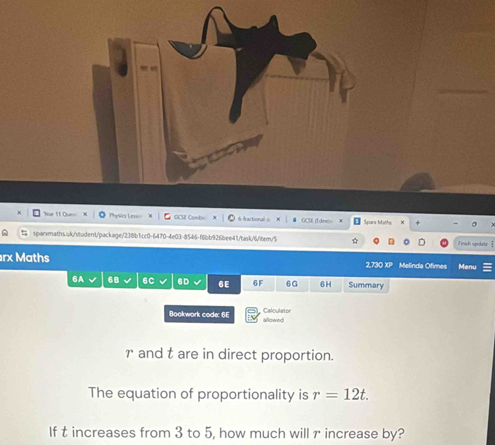 × Year 11 Ques Physics Lessor GCSE Combu X 6-fractional-a GCSE (Edexcs × Spark Maths × + 
sparxmaths.uk/student/package/238b1cc0-6470-4e03-8546-f8bb926bee41/task/6/item/5 Finish update . 
rx Maths 2.73 OXP Melinda Ofimes Menu 
6A 6B 6C 6D 6E 6F 6G 6H Summary 
Calculator 
Bookwork code: 6E allowed 
r and t are in direct proportion. 
The equation of proportionality is r=12t. 
If t increases from 3 to 5, how much will r increase by?