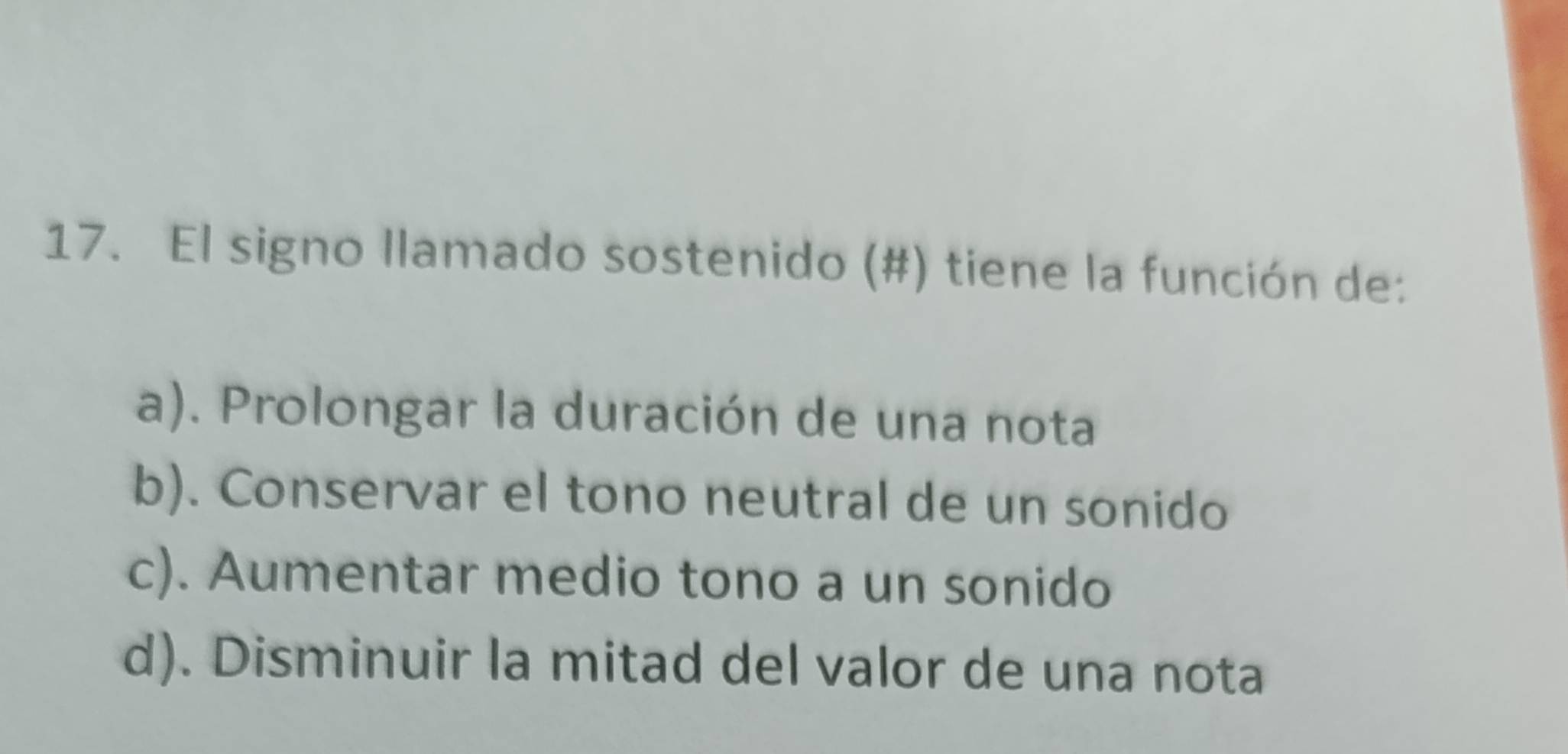 El signo llamado sostenido (#) tiene la función de:
a). Prolongar la duración de una nota
b). Conservar el tono neutral de un sonido
c). Aumentar medio tono a un sonido
d). Disminuir la mitad del valor de una nota