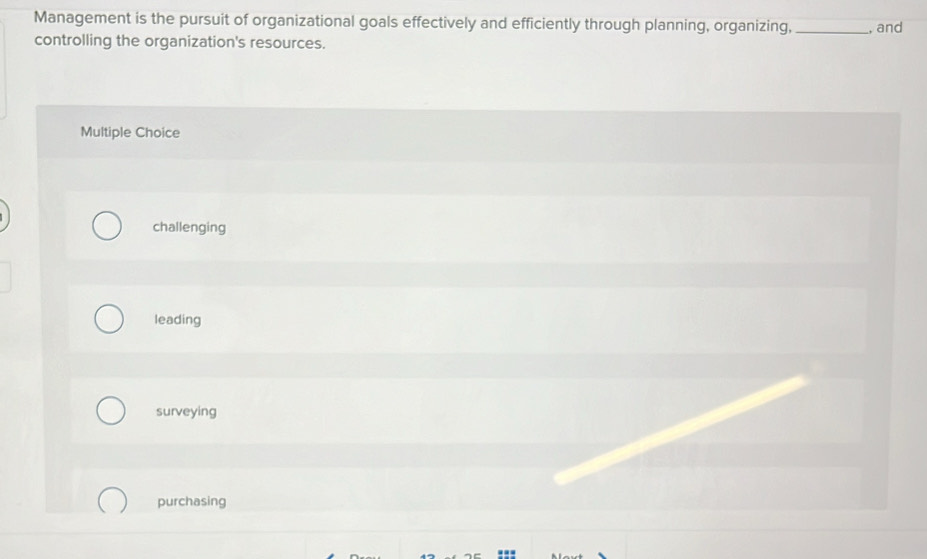 Management is the pursuit of organizational goals effectively and efficiently through planning, organizing, _, and
controlling the organization's resources.
Multiple Choice
challenging
leading
surveying
purchasing