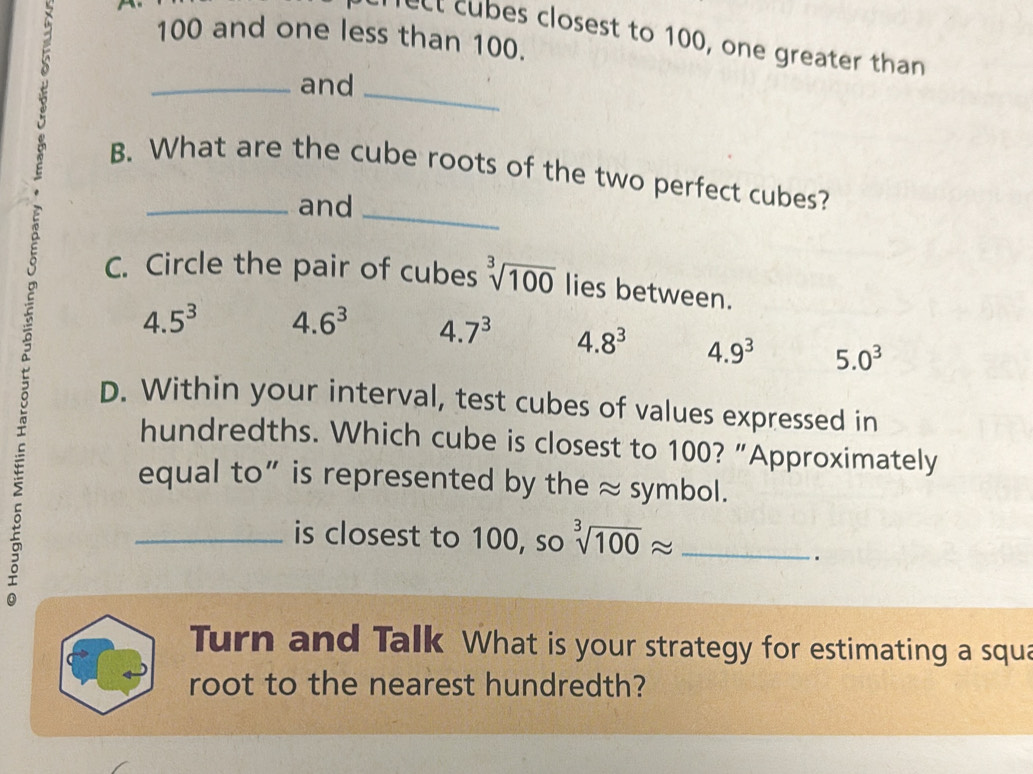 100 and one less than 100.
lect cubes closest to 100, one greater than
a 
 
_and_
B. What are the cube roots of the two perfect cubes?
and_
C. Circle the pair of cubes sqrt[3](100) lies between.
5
4.5^3 4.6^3 4. 7^3 4.8^3 4.9^3 5.0^3
:
D. Within your interval, test cubes of values expressed in
hundredths. Which cube is closest to 100? “Approximately
equal to” is represented by the ≈ symbol.
_is closest to 100, so sqrt[3](100)approx _
.
Turn and Talk What is your strategy for estimating a squa
root to the nearest hundredth?