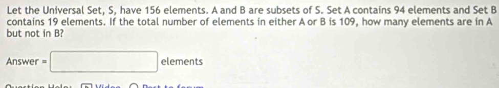 Let the Universal Set, S, have 156 elements. A and B are subsets of S. Set A contains 94 elements and Set B
contains 19 elements. If the total number of elements in either A or B is 109, how many elements are in A
but not in B? 
Answer =□ elements