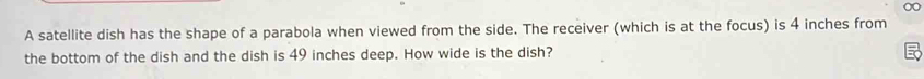 A satellite dish has the shape of a parabola when viewed from the side. The receiver (which is at the focus) is 4 inches from 
the bottom of the dish and the dish is 49 inches deep. How wide is the dish?