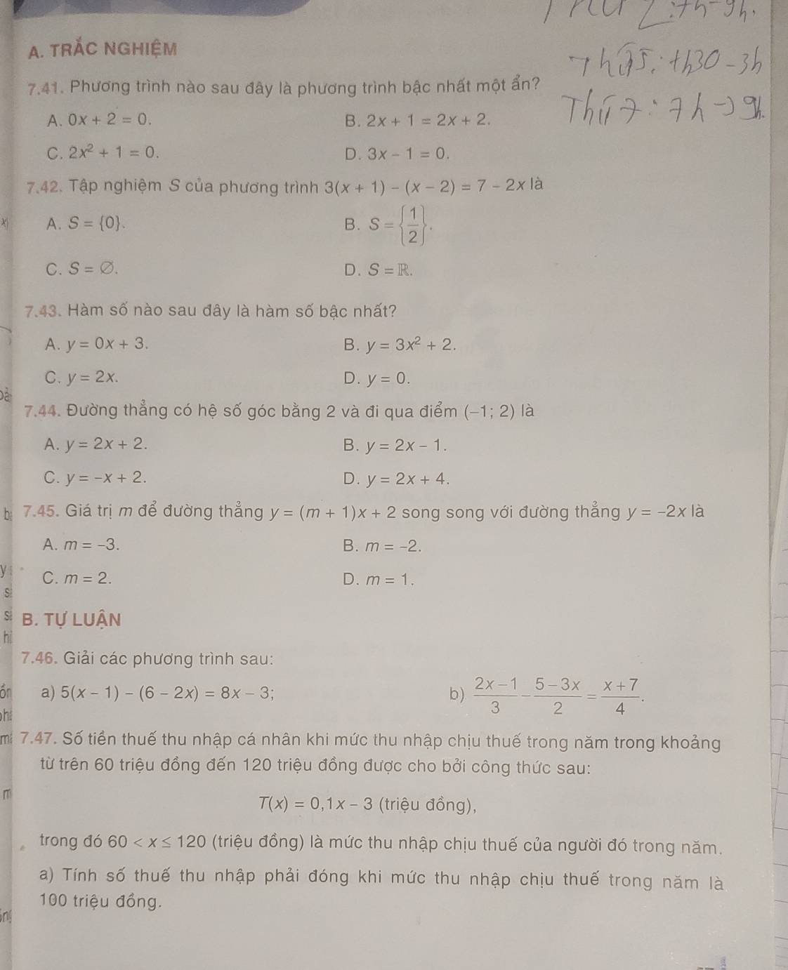 TRÁC NGHIệM
7.41. Phương trình nào sau đây là phương trình bậc nhất một ẩn?
A. 0x+2=0. B. 2x+1=2x+2.
C. 2x^2+1=0. D. 3x-1=0.
7.42. Tập nghiệm S của phương trình 3(x+1)-(x-2)=7-2x là
A. S= 0 . B. S=  1/2  .
C. S=varnothing . D. S=R.
7.43. Hàm số nào sau đây là hàm số bậc nhất?
A. y=0x+3. B. y=3x^2+2.
C. y=2x. D. y=0.
Dể
7.44. Đường thẳng có hệ số góc bằng 2 và đi qua điểm (-1;2) là
A. y=2x+2. B. y=2x-1.
C. y=-x+2. D. y=2x+4.
bị 7.45. Giá trị m để đường thẳng y=(m+1)x+2 song song với đường thẳng y=-2x là
A. m=-3. B. m=-2.
C. m=2. D. m=1.
s
S B. Tự LUẬN
7.46. Giải các phương trình sau:
ốn a) 5(x-1)-(6-2x)=8x-3. b )  (2x-1)/3 - (5-3x)/2 = (x+7)/4 .
h
mi 7.47. Số tiền thuế thu nhập cá nhân khi mức thu nhập chịu thuế trong năm trong khoảng
từ trên 60 triệu đồng đến 120 triệu đồng được cho bởi công thức sau:
m
T(x)=0,1x-3 (triệu đồng),
trong đó 60 (triệu đồng) là mức thu nhập chịu thuế của người đó trong năm.
a) Tính số thuế thu nhập phải đóng khi mức thu nhập chịu thuế trong năm là
100 triệu đồng.
ong