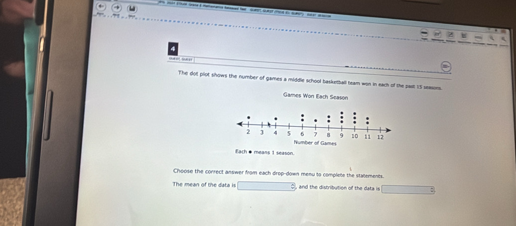 ISA SWAR Gace 6 Mememencs faseesed fwer GuRST, QUAST (TS0S IDI GURST) suLst SASSIS 
4 
GUEST, GUEST 
The dot plot shows the number of games a middle school basketball team won in each of the past 15 seasons. 
Games Won Each Season 
Each ● means 1 season. 
Choose the correct answer from each drop-down menu to complete the statements. 
The mean of the data is , and the distribution of the data is