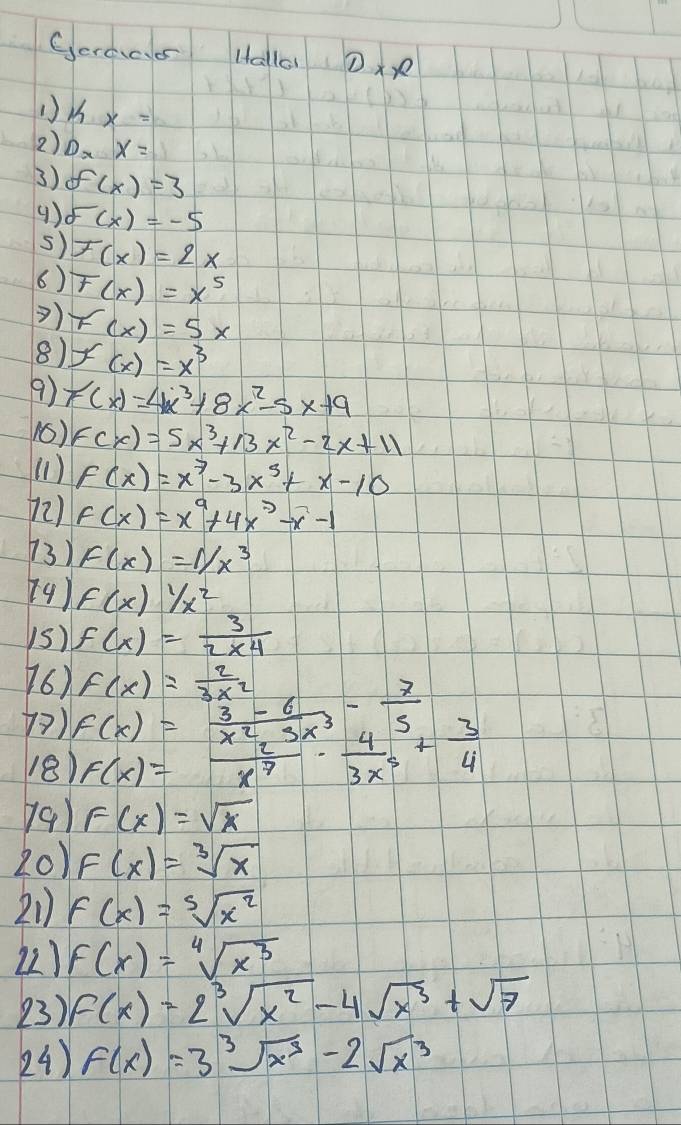 Geroar Halla Dx 
() kx=
2) D_xx=
3) f(x)=3
9) delta (x)=-5
s) F(x)=2x
6) F(x)=x^5
) 
8) F(x)=5x
f(x)=x^3
9) F(x)=4x^3+8x^2-5x+9
16) F(x)=5x^3+13x^2-2x+11
(1) f(x)=x^7-3x^3+x-10
72) F(x)=x^9+4x^2-x-1
73) F(x)=1/x^3
(9) f(x)1/x^2
1s) f(x)= 3/2* 4 
76) f(x)= 2/3x^2 
7) f(x)= (3-6)/x^2-3x^3 - 7/5 
18) F(x)= 2/x^7 ·  4/3x^5 + 3/4 
)91 F(x)=sqrt(x)
20) F(x)=sqrt[3](x)
21) f(x)=sqrt[5](x^2)
22) f(x)=sqrt[4](x^3)
23) f(x)=2sqrt[3](x^2)-4sqrt(x^3)+sqrt(7)
24) f(x)=3sqrt[3](x^3)-2sqrt(x^3)