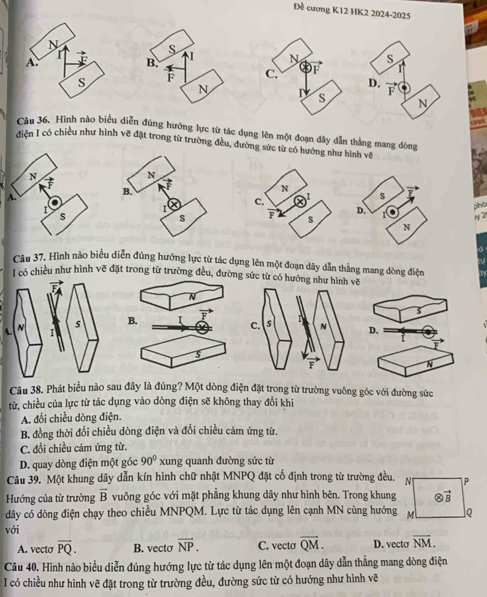 Đề cương K12 HK2 2024-2025
Câu 36. Hình nào biểu diễn đúng hướng lực từ tác dụng lên một đoạn dây dẫn thằng mang dòng
điện I có chiều như hình vẽ đặt trong từ trường đều, đường sức từ có hướng như hình vẽ
phò
1y 2
à
tự
Câu 37, Hình nào biểu diễn đúng hướng lực từ tác dụng lên một đoạn dây dẫn thằng mang dòng điện by
I có chiều như hình vẽ đặt trong từ trường đều, đường sức từ có hướng như hình vẽ
N
B. I overline F
s
4 D.
vector F
s
N
Câu 38. Phát biểu nào sau đây là đúng? Một dòng điện đặt trong từ trường vuông góc với đường sức
từ, chiều của lực từ tác dụng vào dòng điện sẽ không thay đổi khi
A. đổi chiều dòng điện.
B. đồng thời đổi chiều dòng điện và đổi chiều cảm ứng từ.
C. đồi chiều cảm ứng từ.
D. quay dòng điện một góc 90° xung quanh đường sức từ
Câu 39. Một khung dây dẫn kín hình chữ nhật MNPQ đặt cố định trong từ trường đều. N P
Hướng của từ trường vector B vuông góc với mặt phẳng khung dây như hình bên. Trong khung otimes vector B
dây có dòng điện chạy theo chiều MNPQM. Lực từ tác dụng lên cạnh MN cùng hướng M Q
với
A. vecto vector PQ. B. vecto vector NP. C. vecto overline QM. D. vecto vector NM.
Câu 40. Hình nào biểu diễn đúng hướng lực từ tác dụng lên một đoạn dây dẫn thằng mang dòng điện
I có chiều như hình vẽ đặt trong từ trường đều, đường sức từ có hướng như hình vẽ