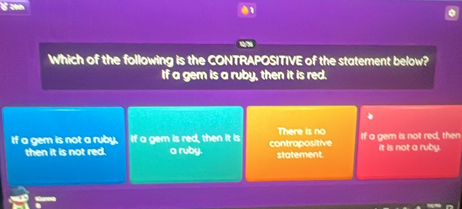 28th
1
Which of the following is the CONTRAPOSITIVE of the statement below?
If a gem is a ruby, then it is red.
There is no
If a gem is not a ruby. If a gem is red, then it is contrapositive If a gem is not red, then
then it is not red. a ruby. statement. it is not a ruby.
Kan