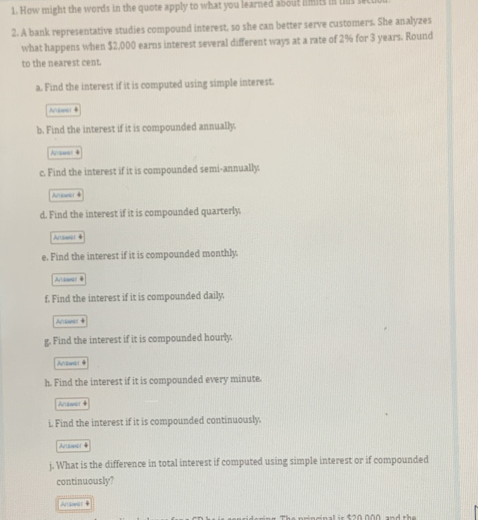 How might the words in the quote apply to what you learned about limits in this secut 
2. A bank representative studies compound interest, so she can better serve customers. She analyzes 
what happens when $2,000 earns interest several different ways at a rate of 2% for 3 years. Round 
to the nearest cent. 
a. Find the interest if it is computed using simple interest. 
Asenr ◆ 
b. Find the interest if it is compounded annually. 
Arsavat 4 
c. Find the interest if it is compounded semi-annually. 
Arsaner 
d. Find the interest if it is compounded quarterly, 
Ansional 
e. Find the interest if it is compounded monthly. 
Artisoar 
f. Find the interest if it is compounded daily. 
Answer 4 
g. Find the interest if it is compounded hourly. 
Answor 
h. Find the interest if it is compounded every minute. 
Arlsoar4 
i. Find the interest if it is compounded continuously. 
Arsmil t 4
j. What is the difference in total interest if computed using simple interest or if compounded 
continuously? 
Arliowar 
n a l i s 8 2 0 000 and the