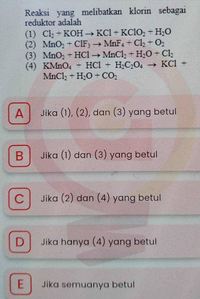 Reaksi yang melibatkan klorin sebagai
reduktor adalah
(1) Cl_2+KOHto KCl+KClO_2+H_2O
(2) MnO_2+ClF_3to MnF_4+Cl_2+O_2
(3) MnO_2+HClto MnCl_2+H_2O+Cl_2
(4) KMnO_4+HCl+H_2C_2O_4to KCl+
MnCl_2+H_2O+CO_2
A Jika (1), (2), dan (3) yang betul
B Jika (1) dan (3) yang betul
c Jika (2) dan (4) yang betul
D Jika hanya (4) yang betul
E | Jika semuanya betul