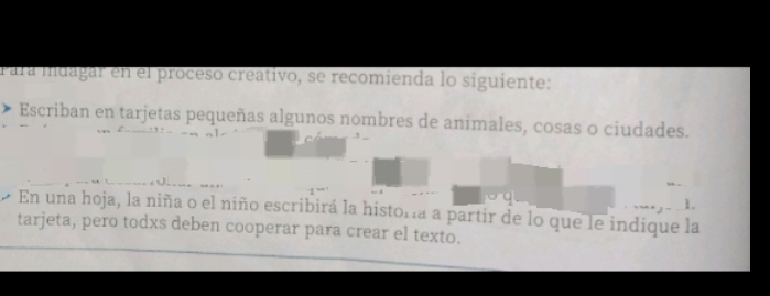 Para mdagar en el proceso creativo, se recomienda lo siguiente: 
Escriban en tarjetas pequeñas algunos nombres de animales, cosas o ciudades. 
1. 
En una hoja, la niña o el niño escribirá la histora a partir de lo que le indique la 
tarjeta, pero todxs deben cooperar para crear el texto.