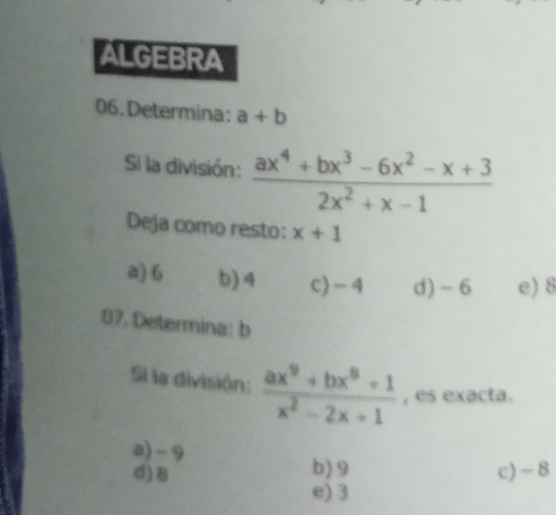 ALGEBRA
06. Determina: a+b
Si la división:  (ax^4+bx^3-6x^2-x+3)/2x^2+x-1 
Deja como resto: x+1
a) 6 b) 4 c) - 4 d) ~6 e) 8
07. Determina: b
Si la división:  (ax^9+bx^8+1)/x^2-2x+1  , es exacta.
a) -9
b) 9
d) 8 c) - 8
e) 3