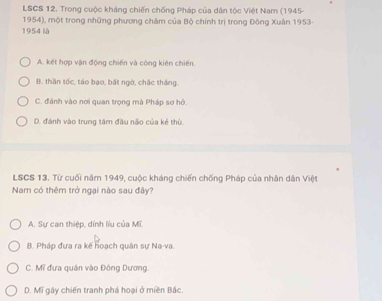 LSCS 12. Trong cuộc kháng chiến chống Pháp của dân tộc Việt Nam (1945-
1954), một trong những phương châm của Bộ chính trị trong Đông Xuân 1953-
1954 là
A. kết hợp vận động chiến và công kiên chiến.
B. thần tốc, táo bạo, bất ngờ, chắc thắng.
C. đánh vào nơi quan trọng mà Pháp sơ hở.
D. đánh vào trung tâm đầu não của kẻ thù.
LSCS 13. Từ cuối năm 1949, cuộc kháng chiến chống Pháp của nhân dân Việt
Nam có thêm trở ngại nào sau đây?
A. Sự can thiệp, dính líu của Mĩ.
B. Pháp đưa ra kế hoạch quân sự Na-va.
C. Mĩ đưa quân vào Đông Dương.
D. Mĩ gây chiến tranh phá hoại ở miền Bắc.