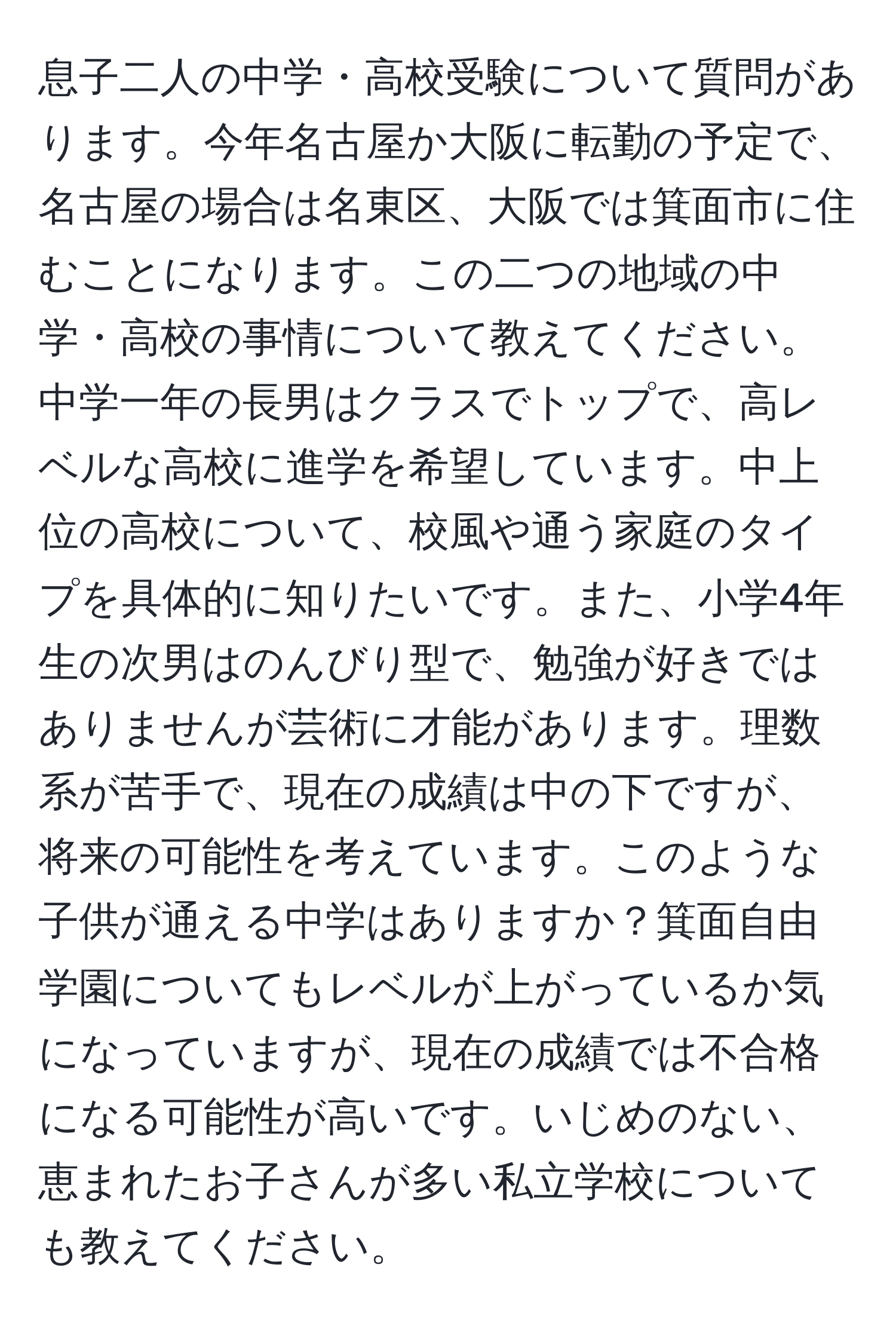 息子二人の中学・高校受験について質問があります。今年名古屋か大阪に転勤の予定で、名古屋の場合は名東区、大阪では箕面市に住むことになります。この二つの地域の中学・高校の事情について教えてください。中学一年の長男はクラスでトップで、高レベルな高校に進学を希望しています。中上位の高校について、校風や通う家庭のタイプを具体的に知りたいです。また、小学4年生の次男はのんびり型で、勉強が好きではありませんが芸術に才能があります。理数系が苦手で、現在の成績は中の下ですが、将来の可能性を考えています。このような子供が通える中学はありますか？箕面自由学園についてもレベルが上がっているか気になっていますが、現在の成績では不合格になる可能性が高いです。いじめのない、恵まれたお子さんが多い私立学校についても教えてください。