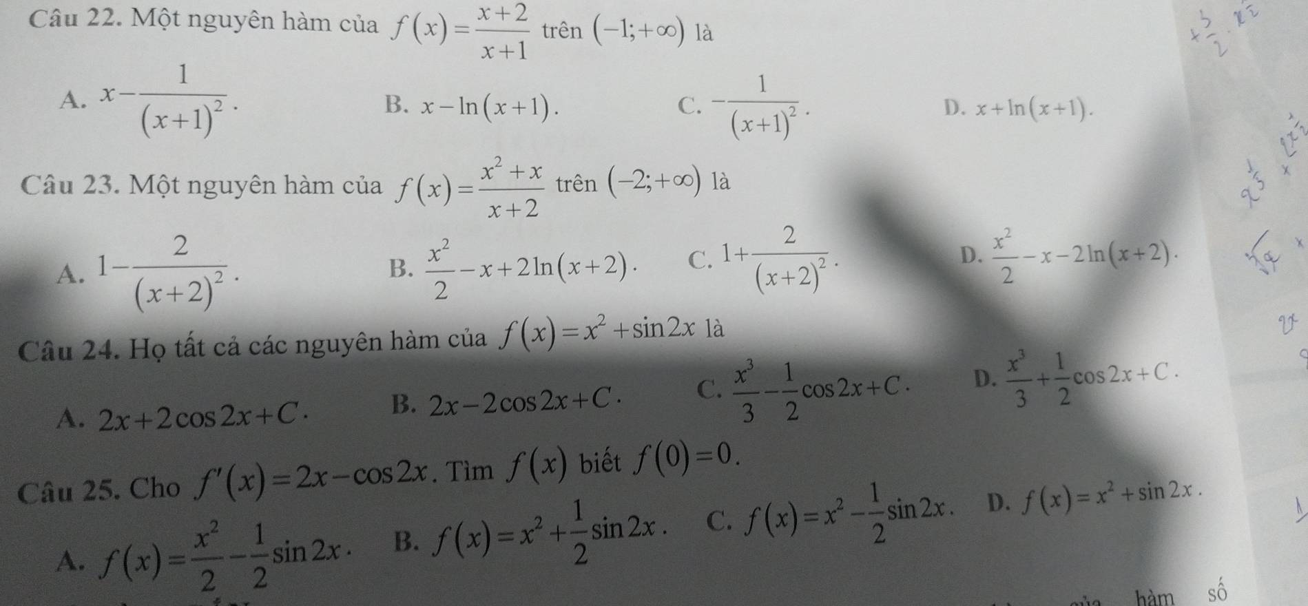 Một nguyên hàm của f(x)= (x+2)/x+1  trên (-1;+∈fty ) là
A. x-frac 1(x+1)^2. C. -frac 1(x+1)^2. x+ln (x+1).
B. x-ln (x+1). D.
Câu 23. Một nguyên hàm của f(x)= (x^2+x)/x+2  trên (-2;+∈fty ) là
A. 1-frac 2(x+2)^2.  x^2/2 -x+2ln (x+2). C. 1+frac 2(x+2)^2. D.  x^2/2 -x-2ln (x+2). 
B.
Câu 24. Họ tất cả các nguyên hàm của f(x)=x^2+sin 2x là
A. 2x+2cos 2x+C.
B. 2x-2cos 2x+C. C.  x^3/3 - 1/2 cos 2x+C. D.  x^3/3 + 1/2 cos 2x+C. 
Câu 25. Cho f'(x)=2x-cos 2x. Tìm f(x) biết f(0)=0.
A. f(x)= x^2/2 - 1/2 sin 2x. B. f(x)=x^2+ 1/2 sin 2x. C. f(x)=x^2- 1/2 sin 2x. D. f(x)=x^2+sin 2x. 
hàm shat O