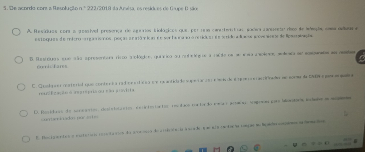 De acordo com a Resolução n.º 222/2018 da Anvisa, os resíduos do Grupo D são:
A. Resíduos com a possível presença de agentes biológicos que, por suas características, podem apresentar risco de infecção, como culturas e
estoques de micro-organismos, peças anatômicas do ser humano e resíduos de tecido adiposo proveniente de lipoaspiração.
B. Resíduos que não apresentam risco biológico, químico ou radiológico à saúde ou ao meio ambiente, podendo ser equiparados aos resíduos
domiciliares.
C. Qualquer material que contenha radionuclídeo em quantidade superior aos níveis de dispensa especificados em norma da CNEN e para os quais a
reutilização é imprópria ou não prevista.
D. Resíduos de saneantes, desinfetantes, desinfestantes; resíduos contendo metais pesados; reagentes para laboratório, inclusive os recipientes
contaminados por estes
E. Recipientes e materiais resultantes do processo de assistência à saúde, que não contenha sangue ou líquidos corpóreos na forma livre.