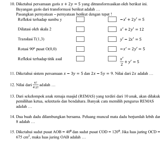 Diketahui persamaan garis x+2y=5 yang ditransformasikan oleh berikut ini. 
Bayangan garis dari transformasi berikut adalah … 
Pasangkan pernyataan - pernyataan berikut dengan tepat ! 
Refleksi terhadap sumbu y -x'+2y'=5
Dilatasi oleh skala 2 x'+2y'=12
Translasi T(1,3) y'-2x'=5
Rotasi 90° pusat O(0,0) -x'-2y'=5
Refleksi terhadap titik asal
 x'/2 +y'=5
11. Diketahui sistem persamaan x-3y=5 dan 2x-5y=9. Nilai dari 2x adalah … 
12. Nilai dari  6!/4!2!  adalah .. 
13. Dari sekelompok anak remaja masjid (REMAS) yang terdiri dari 10 anak, akan dilakuk 
pemilihan ketua, sekretaris dan bendahara. Banyak cara memilih pengurus REMAS 
adalah … . 
14. Dua buah dadu dilambungkan bersama. Peluang muncul mata dadu berjumlah lebih dar
8 adalah … 
15. Diketahui sudut pusat AOB=40° dan sudut pusat COD=120°. Jika luas juring OCD=
675cm^2 , maka luas juring OAB adalah …