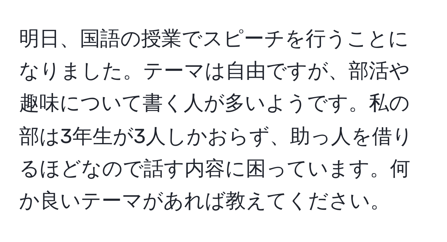 明日、国語の授業でスピーチを行うことになりました。テーマは自由ですが、部活や趣味について書く人が多いようです。私の部は3年生が3人しかおらず、助っ人を借りるほどなので話す内容に困っています。何か良いテーマがあれば教えてください。