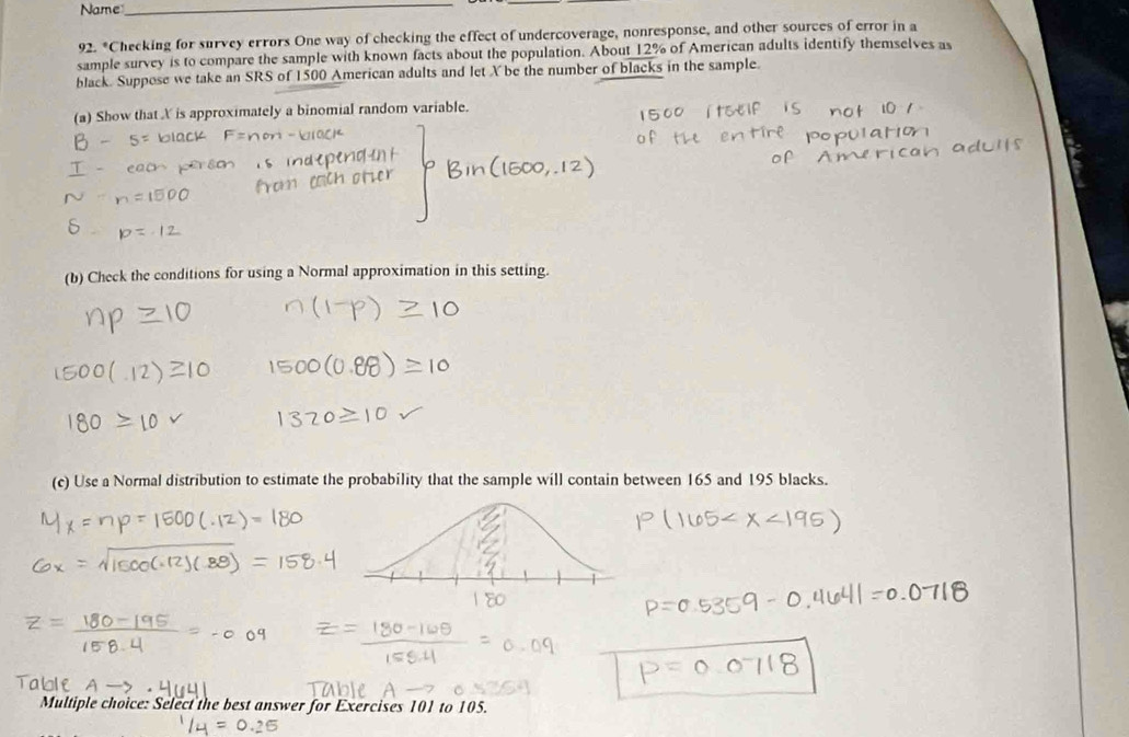 Name_ 
92. *Checking for survey errors One way of checking the effect of undercoverage, nonresponse, and other sources of error in a 
sample survey is to compare the sample with known facts about the population. About 12% of American adults identify themselves as 
black. Suppose we take an SRS of 1500 American adults and let X be the number of blacks in the sample. 
(a) Show that X is approximately a binomial random variable. 
(b) Check the conditions for using a Normal approximation in this setting. 
(c) Use a Normal distribution to estimate the probability that the sample will contain between 165 and 195 blacks. 
Multiple choice: Select the best answer for Exercises 101 to 105.
