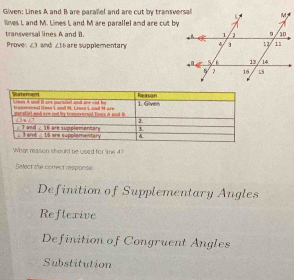 Given; Lines A and B are parallel and are cut by transversal
lines L and M. Lines L and M are parallel and are cut by
transversal lines A and B. 
Prove: ∠ 3 and ∠ 16 are supplementary
What reason should be used for line 4?
Select the correct response
Definition of Supplementary Angles
Reflexive
Definition of Congruent Angles
Substitution