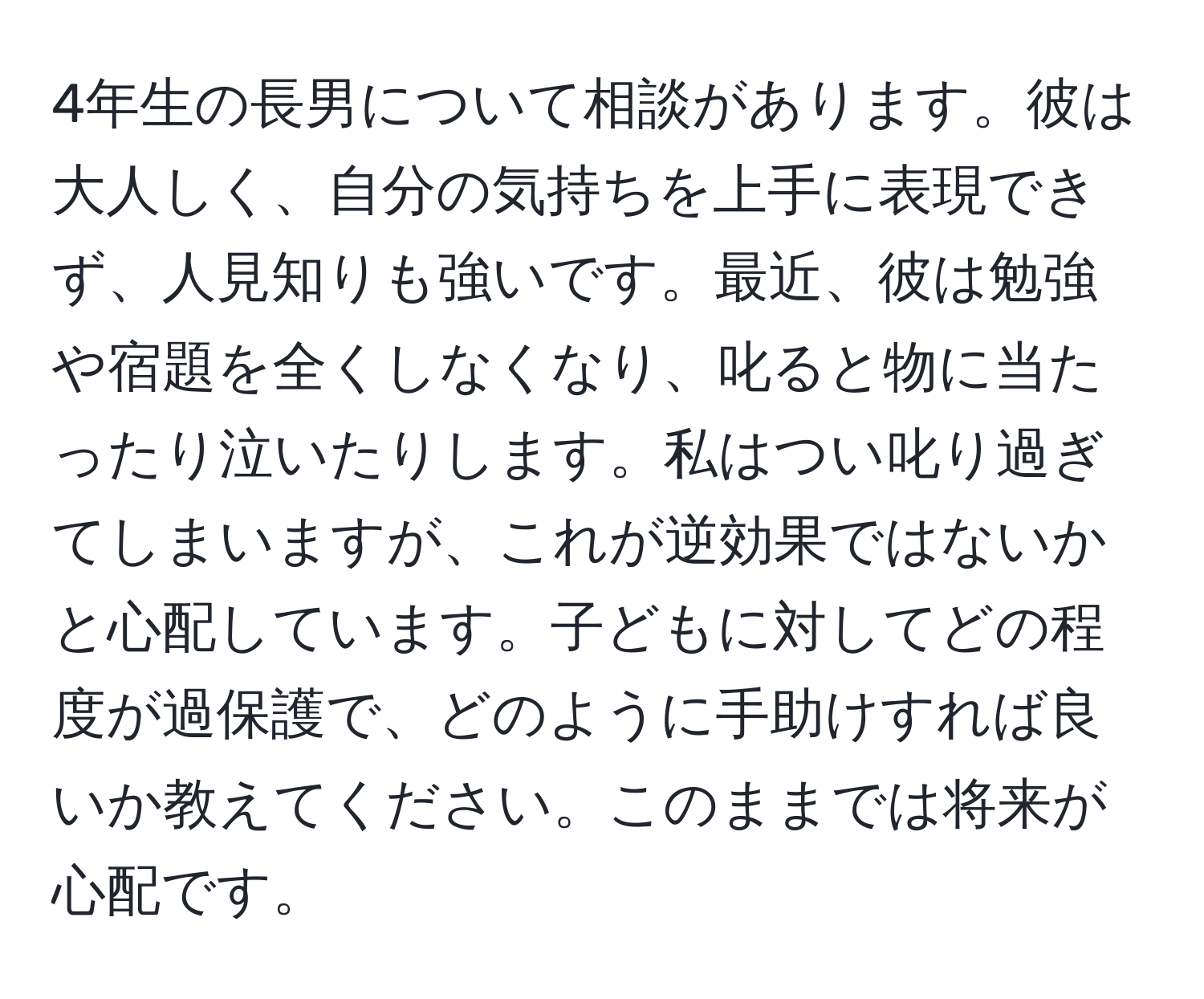 4年生の長男について相談があります。彼は大人しく、自分の気持ちを上手に表現できず、人見知りも強いです。最近、彼は勉強や宿題を全くしなくなり、叱ると物に当たったり泣いたりします。私はつい叱り過ぎてしまいますが、これが逆効果ではないかと心配しています。子どもに対してどの程度が過保護で、どのように手助けすれば良いか教えてください。このままでは将来が心配です。