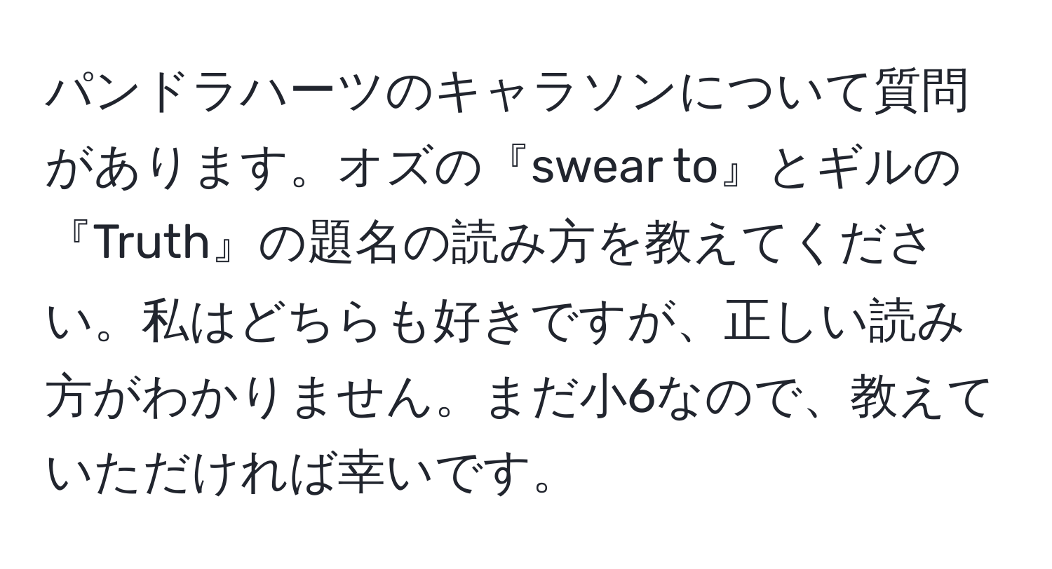 パンドラハーツのキャラソンについて質問があります。オズの『swear to』とギルの『Truth』の題名の読み方を教えてください。私はどちらも好きですが、正しい読み方がわかりません。まだ小6なので、教えていただければ幸いです。