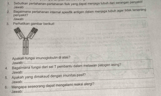 Sebutkan pertahanan-pertahanan fisik yang dapat menjaga tubuh dari serangan penyakit! 
Jawab: 
_ 
2. Bagaimana pertahanan internal spesifik antigen dalam menjaga tubuh agar tidak terserang 
penyakit? 
Jawab: 
_ 
3. Perhatikan gambar berikut! 
Apakah fungsi imunoglobulin di atas? 
Jawab: 
_ 
_ 
4. Bagaimana fungsi dari sel T pembantu dalam melawan patogen asing? 
Jawab: 
_ 
5. Apakah yang dimaksud dengan imunitas pasif? 
Jawab: 
6. Mengapa seseorang dapat mengalami reaksi alergi? 
Jawab: