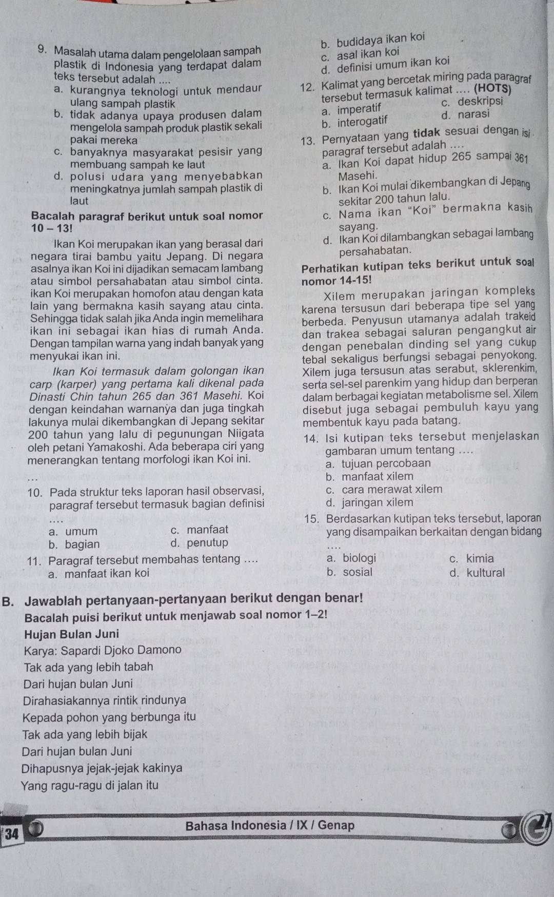 b. budidaya ikan koi
9. Masalah utama dalam pengelolaan sampah
c. asal ikan koi
plastik di Indonesia yang terdapat dalam
d. definisi umum ikan koi
teks tersebut adalah ....
a. kurangnya teknologi untuk mendaur 12. Kalimat yang bercetak miring pada paragraf
tersebut termasuk kalimat .... (HOTS)
ulang sampah plastik c. deskripsi
a. imperatif
b. tidak adanya upaya produsen dalam d. narasi
mengelola sampah produk plastik sekali
b. interogatif
pakai mereka
13. Pernyataan yang tidak sesuai dengan isi
c. banyaknya masyarakat pesisir yang
paragraf tersebut adalah ....
membuang sampah ke laut
a. Ikan Koi dapat hidup 265 sampai 361
d. polusi udara yang menyebabkan Masehi.
meningkatnya jumlah sampah plastik di
b. Ikan Koi mulai dikembangkan di Jepan
laut sekitar 200 tahun lalu.
Bacalah paragraf berikut untuk soal nomon
c. Nama ikan“Koi” bermakna kasih
10 - 13! sayang.
Ikan Koi merupakan ikan yang berasal dari d. Ikan Koi dilambangkan sebagai lamban
negara tirai bambu yaitu Jepang. Di negara persahabatan.
asalnya ikan Koi ini dijadikan semacam lambang Perhatikan kutipan teks berikut untuk soal
atau simbol persahabatan atau simbol cinta. nomor 14-15!
ikan Koi merupakan homofon atau dengan kata
lain yang bermakna kasih sayang atau cinta. Xilem merupakan jaringan kompleks
Sehingga tidak salah jika Anda ingin memelihara karena tersusun dari beberapa tipe sel yang 
ikan ini sebagai ikan hias di rumah Anda. berbeda. Penyusun utamanya adalah trakeid
Dengan tampilan warna yang indah banyak yang dan trakea sebagai saluran pengangkut air
menyukai ikan ini. dengan penebalan dinding sel yang cukup 
tebal sekaligus berfungsi sebagai penyokong.
Ikan Koi termasuk dalam golongan ikan Xilem juga tersusun atas serabut, sklerenkim,
carp (karper) yang pertama kali dikenal pada serta sel-sel parenkim yang hidup dan berperan
Dinasti Chin tahun 265 dan 361 Masehi. Koi dalam berbagai kegiatan metabolisme sel. Xilem
dengan keindahan warnanÿa dan juga tingkah disebut juga sebagai pembuluh kayu yang
lakunya mulai dikembangkan di Jepang sekitar membentuk kayu pada batang.
200 tahun yang lalu di pegunungan Niigata 14. Isi kutipan teks tersebut menjelaskan
oleh petani Yamakoshi. Ada beberapa ciri yang
gambaran umum tentang ....
menerangkan tentang morfologi ikan Koi ini.
a. tujuan percobaan
b. manfaat xilem
10. Pada struktur teks laporan hasil observasi, c. cara merawat xilem
paragraf tersebut termasuk bagian definisi d. jaringan xilem
15. Berdasarkan kutipan teks tersebut, laporan
a. umum c. manfaat yang disampaikan berkaitan dengan bidang
b. bagian d. penutup
11. Paragraf tersebut membahas tentang .... a. biologi c. kimia
a. manfaat ikan koi b. sosial d. kultural
B. Jawablah pertanyaan-pertanyaan berikut dengan benar!
Bacalah puisi berikut untuk menjawab soal nomor 1-2!
Hujan Bulan Juni
Karya: Sapardi Djoko Damono
Tak ada yang lebih tabah
Dari hujan bulan Juni
Dirahasiakannya rintik rindunya
Kepada pohon yang berbunga itu
Tak ada yang lebih bijak
Dari hujan bulan Juni
Dihapusnya jejak-jejak kakinya
Yang ragu-ragu di jalan itu
34 O
Bahasa Indonesia / IX / Genap