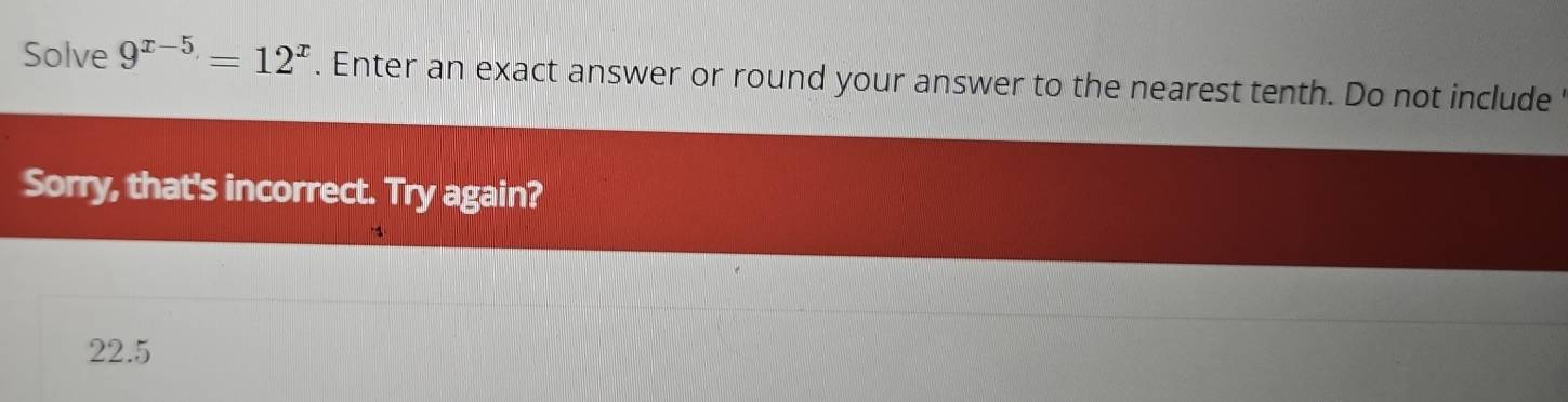 Solve 9^(x-5)=12^x. Enter an exact answer or round your answer to the nearest tenth. Do not include ' 
Sorry, that's incorrect. Try again?
22.5