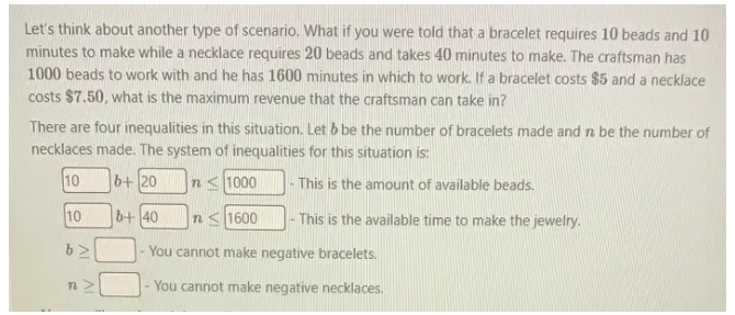 Let's think about another type of scenario. What if you were told that a bracelet requires 10 beads and 10
minutes to make while a necklace requires 20 beads and takes 40 minutes to make. The craftsman has
1000 beads to work with and he has 1600 minutes in which to work. If a bracelet costs $5 and a necklace 
costs $7.50, what is the maximum revenue that the craftsman can take in? 
There are four inequalities in this situation. Let & be the number of bracelets made and n be the number of 
necklaces made. The system of inequalities for this situation is:
10 0| b+20n≤ 1000 □ - This is the amount of available beads.
10b+40n≤ 1600 □ - This is the available time to make the jewelry.
b≥ □ - You cannot make negative bracelets.
n≥ □ - You cannot make negative necklaces.