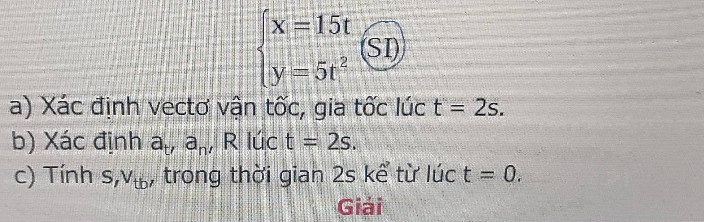 beginarrayl x=15t y=5t^2endarray.  (SI)
a) Xác định vectơ vận tốc, gia tốc lúc t=2s. 
b) Xác định a_t, a_n' R lúc t=2s. 
c) Tính s, V_tb, , trong thời gian 2s kể từ lúc t=0. 
Giải