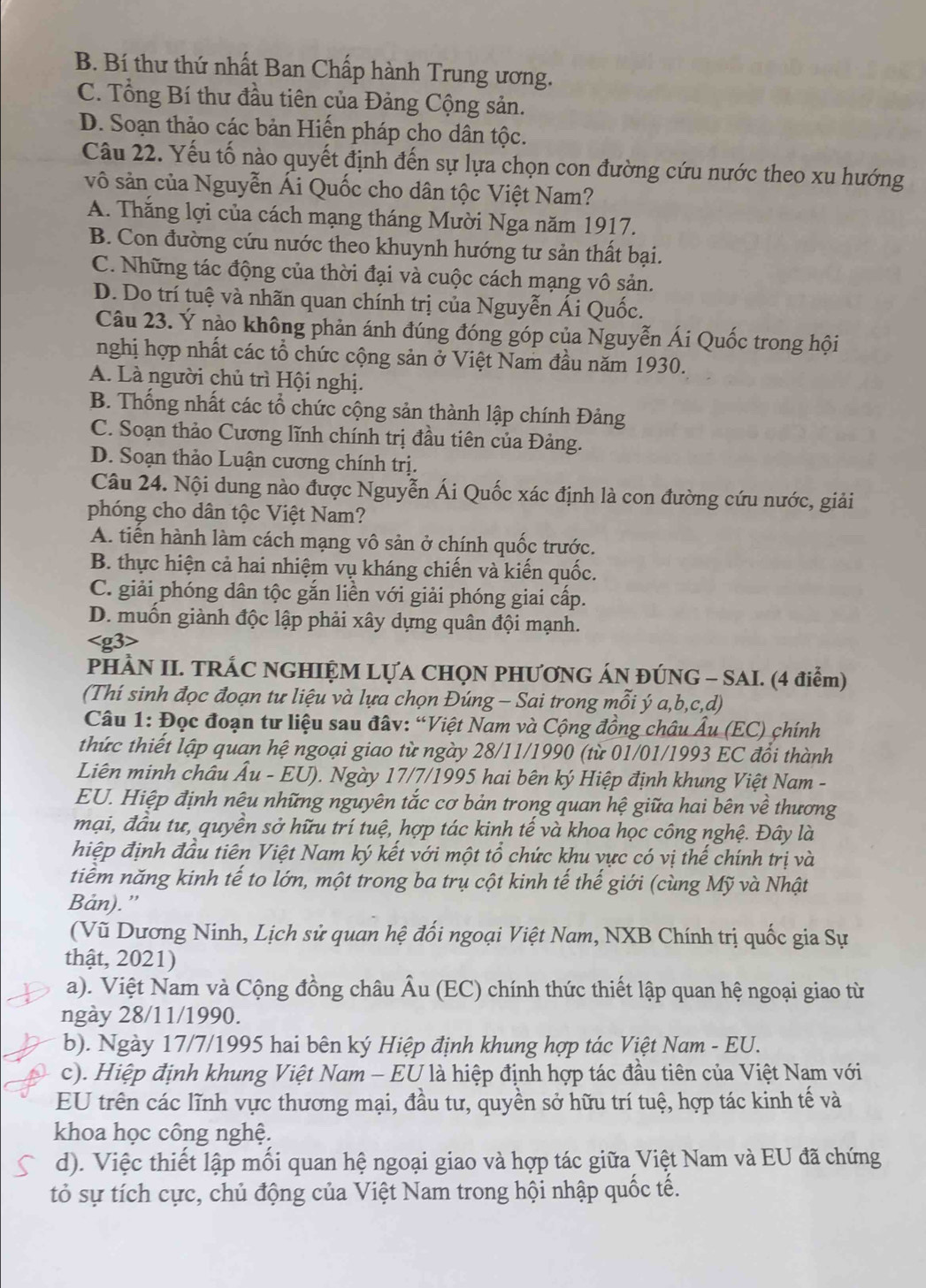 B. Bí thư thứ nhất Ban Chấp hành Trung ương.
C. Tổng Bí thư đầu tiên của Đảng Cộng sản.
D. Soạn thảo các bản Hiến pháp cho dân tộc.
Câu 22. Yếu tố nào quyết định đến sự lựa chọn con đường cứu nước theo xu hướng
vô sản của Nguyễn Ái Quốc cho dân tộc Việt Nam?
A. Thăng lợi của cách mạng tháng Mười Nga năm 1917.
B. Con đường cứu nước theo khuynh hướng tư sản thất bại.
C. Những tác động của thời đại và cuộc cách mạng vô sản.
D. Do trí tuệ và nhãn quan chính trị của Nguyễn Ái Quốc.
Câu 23. Ý nào không phản ánh đúng đóng góp của Nguyễn Ái Quốc trong hội
nghị hợp nhất các tổ chức cộng sản ở Việt Nam đầu năm 1930.
A. Là người chủ trì Hội nghị.
B. Thống nhất các tổ chức cộng sản thành lập chính Đảng
C. Soạn thảo Cương lĩnh chính trị đầu tiên của Đảng.
D. Soạn thảo Luận cương chính trị.
Câu 24. Nội dung nào được Nguyễn Ái Quốc xác định là con đường cứu nước, giải
phóng cho dân tộc Việt Nam?
A. tiền hành làm cách mạng vô sản ở chính quốc trước.
B. thực hiện cả hai nhiệm vụ kháng chiến và kiến quốc.
C. giải phóng dân tộc gắn liền với giải phóng giai cấp.
D. muốn giành độc lập phải xây dựng quân đội mạnh.
PHÀN II. TRÁC NGHIỆM LỤA CHQN PHƯƠNG ÁN ĐÚNG - SAI. (4 điểm)
(Thí sinh đọc đoạn tư liệu và lựa chọn Đúng - Sai trong mỗi ý a,b,c,d)
Câu 1: Đọc đoạn tư liệu sau đâv: “Việt Nam và Cộng đồng châu Âu (EC) chính
thức thiết lập quan hệ ngoại giao từ ngày 28/11/1990 (từ 01/01/1993 EC đổi thành
Liên minh châu Âu - EU). Ngày 17/7/1995 hai bên ký Hiệp định khung Việt Nam -
EU. Hiệp định nêu những nguyên tắc cơ bản trong quan hệ giữa hai bên về thương
mại, đầu tư, quyền sở hữu trí tuệ, hợp tác kinh tế và khoa học công nghệ. Đây là
hiệp định đầu tiên Việt Nam ký kết với một tổ chức khu vực có vị thế chính trị và
tiểm năng kinh tế to lớn, một trong ba trụ cột kinh tế thế giới (cùng Mỹ và Nhật
Bản).”
(Vũ Dương Ninh, Lịch sử quan hệ đối ngoại Việt Nam, NXB Chính trị quốc gia Sự
thật, 2021)
a). Việt Nam và Cộng đồng châu Âu (EC) chính thức thiết lập quan hệ ngoại giao từ
ngày 28/11/1990.
b). Ngày 17/7/1995 hai bên ký Hiệp định khung hợp tác Việt Nam - EU.
c). Hiệp định khung Việt Nam - EU là hiệp định hợp tác đầu tiên của Việt Nam với
EU trên các lĩnh vực thương mại, đầu tư, quyền sở hữu trí tuệ, hợp tác kinh tế và
khoa học công nghệ.
d). Việc thiết lập mối quan hệ ngoại giao và hợp tác giữa Việt Nam và EU đã chứng
tỏ sự tích cực, chủ động của Việt Nam trong hội nhập quốc tế.