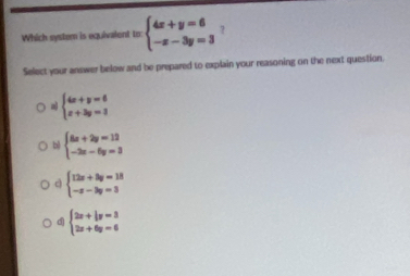 Which system is equivalent to: beginarrayl 4x+y=6 -x-3y=3endarray. 7
Select your answer below and be prepared to explain your reasoning on the next question.
a beginarrayl 4x+y=6 x+3y=3endarray.
b beginarrayl 6x+2y=12 -2x-6y=3endarray.
c beginarrayl 12x+8y=18 -x-3y=3endarray.
d beginarrayl 2x+ 1/3 y=3 2x+6y=6endarray.