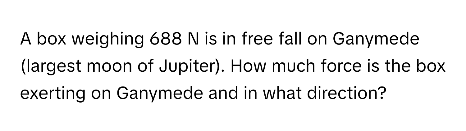 A box weighing 688 N is in free fall on Ganymede (largest moon of Jupiter). How much force is the box exerting on Ganymede and in what direction?