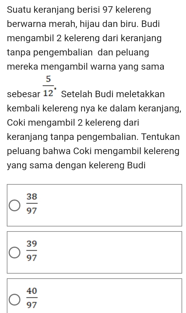 Suatu keranjang berisi 97 kelereng
berwarna merah, hijau dan biru. Budi
mengambil 2 kelereng dari keranjang
tanpa pengembalian dan peluang
mereka mengambil warna yang sama
sebesar  5/12 . Setelah Budi meletakkan
kembali kelereng nya ke dalam keranjang,
Coki mengambil 2 kelereng dari
keranjang tanpa pengembalian. Tentukan
peluang bahwa Coki mengambil kelereng
yang sama dengan kelereng Budi
 38/97 
 39/97 
 40/97 