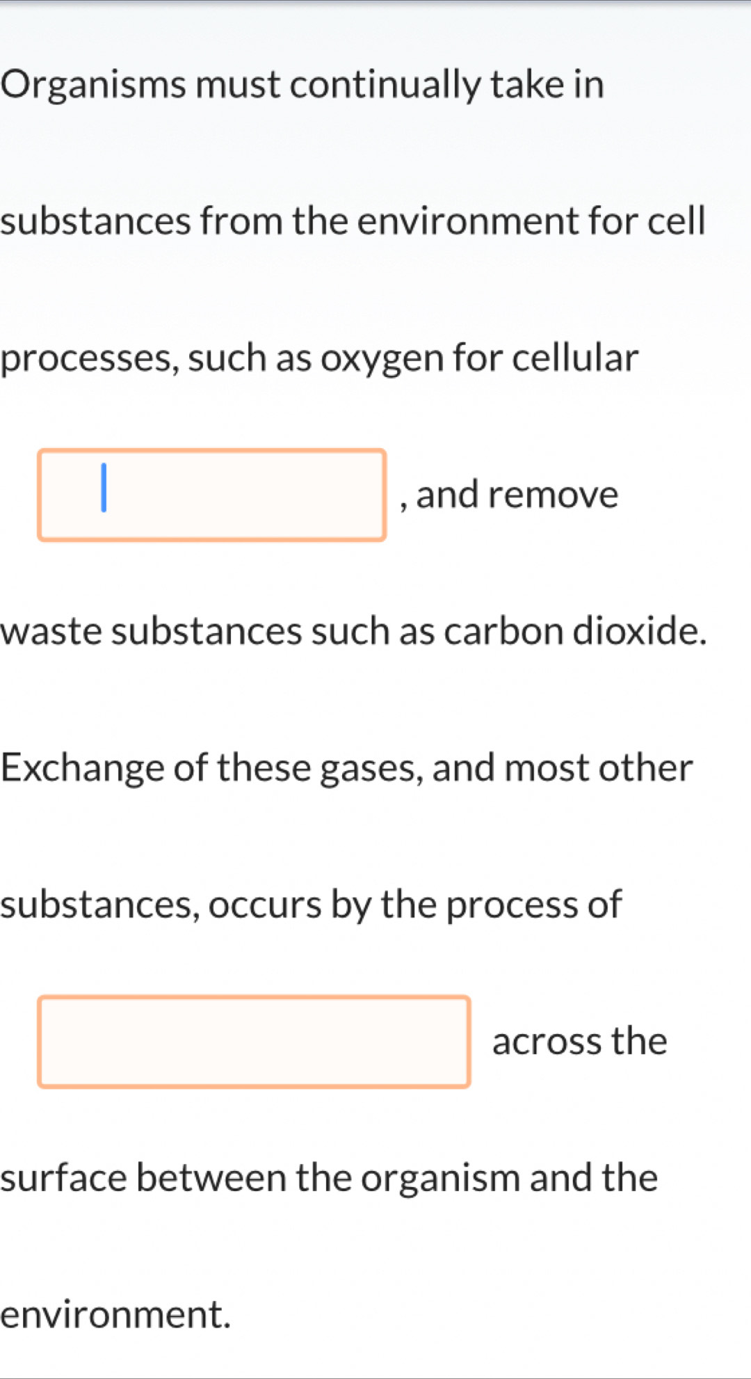 Organisms must continually take in 
substances from the environment for cell 
processes, such as oxygen for cellular 
| □ , and remove 
waste substances such as carbon dioxide. 
Exchange of these gases, and most other 
substances, occurs by the process of 
□ across the 
surface between the organism and the 
environment.