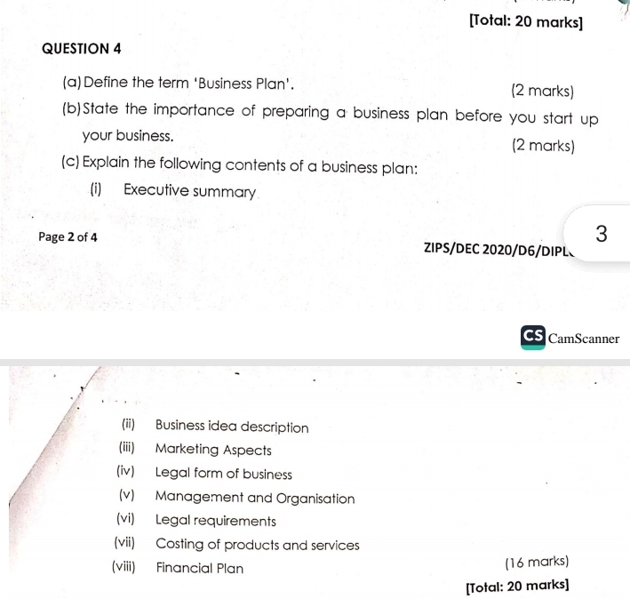 [Total: 20 marks] 
QUESTION 4 
(a)Define the term ‘Business Plan'. (2 marks) 
(b)State the importance of preparing a business plan before you start up 
your business. (2 marks) 
(c) Explain the following contents of a business plan: 
(i) Executive summary 
3 
Page 2 of 4 ZIPS/DEC 2020/D6/DIPL 
a CamScanner 
(ii) Business idea description 
(iii) Marketing Aspects 
(iv) Legal form of business 
(v) Management and Organisation 
(vi) Legal requirements 
(vii) Costing of products and services 
(viii) Financial Plan 
(16 marks) 
[Total: 20 marks]